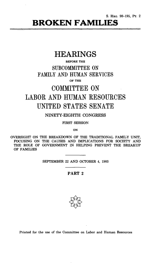 handle is hein.cbhear/brknfamii0001 and id is 1 raw text is: 


                                   S. HRG. 98-195, PT. 2

        BROKEN FAMILIES







                HEARINGS
                    BEFORE THE

               SUBCOMMITTEE ON
          FAMILY AND HUMAN SERVICES
                      OF THE

               COMMITTEE ON

     LABOR AND HUMAN RESOURCES

          UNITED STATES SENATE

             NINETY-EIGHTH CONGRESS

                   FIRST SESSION
                       ON

OVERSIGHT ON THE BREAKDOWN OF THE TRADITIONAL FAMILY UNIT,
FOCUSING ON THE CAUSES AND IMPLICATIONS FOR SOCIETY AND
THE ROLE OF GOVERNMENT IN HELPING PREVENT THE BREAKUP
OF FAMILIES


            SEPTEMBER 22 AND OCTOBER 4, 1983


                     PART 2


Printed for the use of the Committee on Labor and Human Resources


