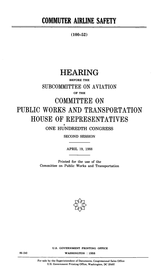 handle is hein.cbhear/casa0001 and id is 1 raw text is: COMMUTER AIRLINE SAFETY
(100-52)
HEARING
BEFORE THE
SUBCOMMITTEE ON AVIATION
OF THE
COMMITTEE ON
PUBLIC WORKS AND TRANSPORTATION
HOUSE OF REPRESENTATIVES
O
ONE HUNDREDTH CONGRESS

SECOND SESSION
APRIL 19, 1988
Printed for the use of the
Committee on Public Works and Transportation
U.S. GOVERNMENT PRINTING OFFICE
WASHINGTON : 1988

For sale by the Superintendent of Documents, Congressional Sales Office
U.S. Government Printing Office, Washington, DC 20402

86-240



