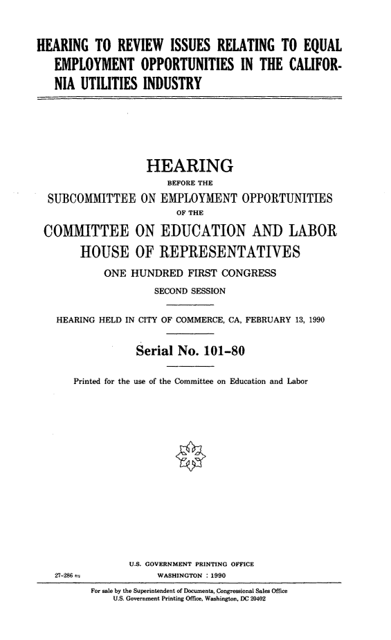 handle is hein.cbhear/cautil0001 and id is 1 raw text is: HEARING TO REVIEW ISSUES RELATING TO EQUAL
EMPLOYMENT OPPORTUNITIES IN THE CALIFOR-
NIA UTILITIES INDUSTRY
HEARING
BEFORE THE
SUBCOMMITTEE ON EMPLOYMENT OPPORTUNITIES
OF THE
COMMITTEE ON EDUCATION AND LABOR
HOUSE OF REPRESENTATIVES
ONE HUNDRED FIRST CONGRESS
SECOND SESSION
HEARING HELD IN CITY OF COMMERCE, CA, FEBRUARY 13, 1990
Serial No. 101-80
Printed for the use of the Committee on Education and Labor
U.S. GOVERNMENT PRINTING OFFICE
27-286--           WASHINGTON :1990
For sale by the Superintendent of Documents, Congressional Sales Office
U.S. Government Printing Office, Washington, DC 20402


