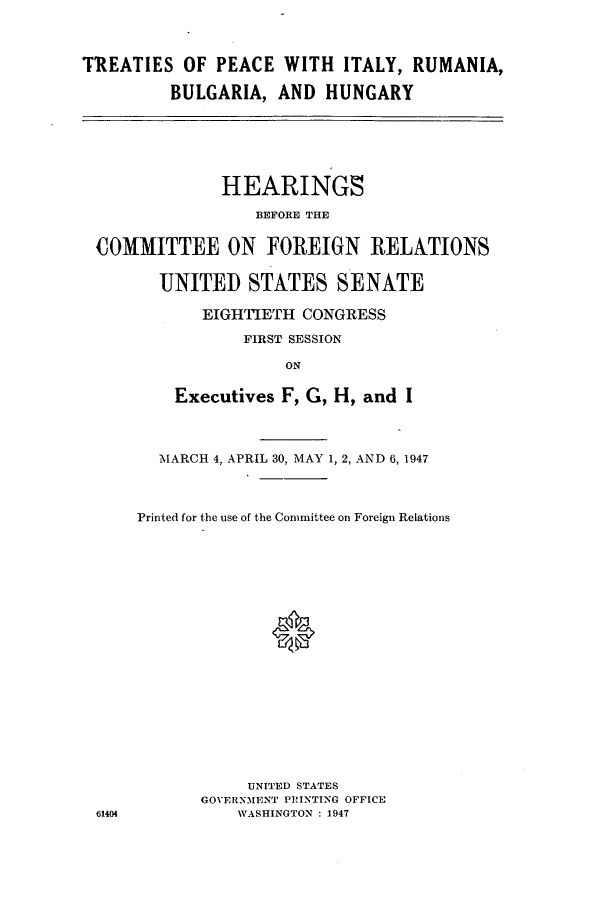 handle is hein.cbhear/cbhearings0075 and id is 1 raw text is: TREATIES OF PEACE WITH ITALY, RUMANIA,
BULGARIA, AND HUNGARY

HEARINGS
BEFORE THE
COMMITTEE ON FOREIGN RELATIONS
UNITEI STATES SENATE
EIGHTIETH CONGRESS
FIRST SESSION
ON
Executives F, G, H, and I

61404

MARCH 4, APRIL 30, MAY 1, 2, AND 6, 1947
Printed for the use of the Committee on Foreign Relations
UNITED STATES
GOVERNMENT PRINTING OFFICE
WASHINGTON : 1947


