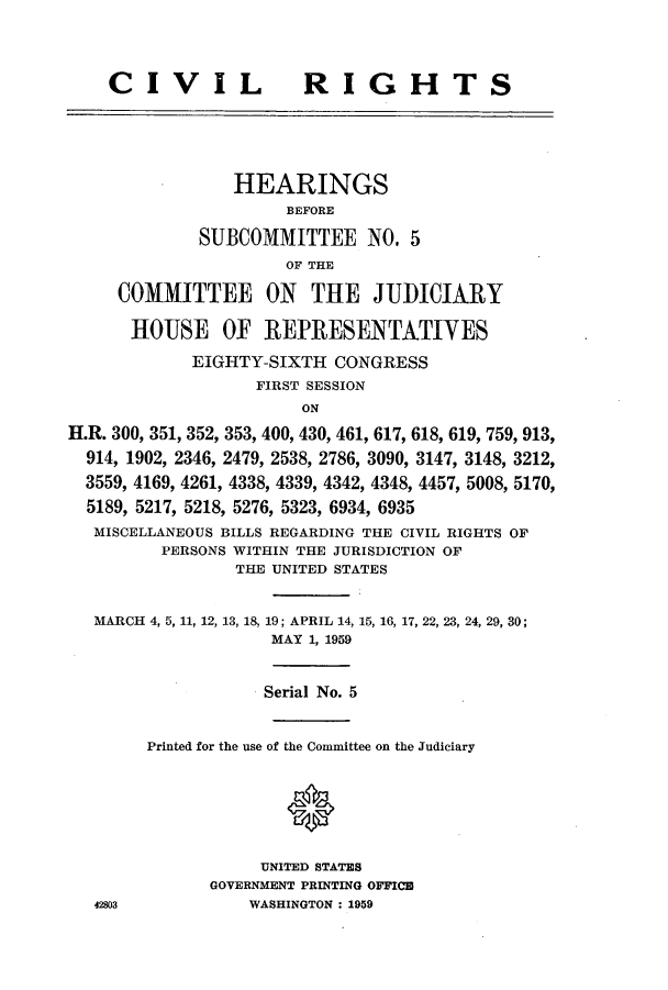 handle is hein.cbhear/cbhearings0501 and id is 1 raw text is: CIVIL

RIGHTS

HEARINGS
BEFORE
SUBCOMMITTEE NO. 5
OF THE
COMMITTEE ON THE JUDICIARY
HOUSE OF REPRESENTATIVES
EIGHTY-SIXTH CONGRESS
FIRST SESSION
ON
H.R. 300, 351, 352, 353, 400, 430, 461, 617, 618, 619, 759, 913,
914, 1902, 2346, 2479, 2538, 2786, 3090, 3147, 3148, 3212,
3559, 4169, 4261, 4338, 4339, 4342, 4348, 4457, 5008, 5170,
5189, 5217, 5218, 5276, 5323, 6934, 6935
MISCELLANEOUS BILLS REGARDING THE CIVIL RIGHTS OF
PERSONS WITHIN THE JURISDICTION OF
THE UNITED STATES
MARCH 4, 5, 11, 12, 13, 18, 19; APRIL 14, 15, 16, 17, 22, 23, 24, 29, 30;
MAY 1, 1959
Serial No. 5
Printed for the use of the Committee on the Judiciary
UNITED STATES
GOVERNMENT PRINTING OFFInCE
42803            WASHINGTON : 1959



