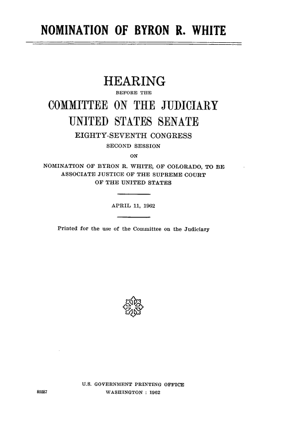 handle is hein.cbhear/cbhearings0581 and id is 1 raw text is: NOMINATION Of BYRON R. WHITE

HEARING
BEFORE THE
COMMITTEE ON THE JUDICIARY
UNITED STATES SENATE
EIGHTY-SEVENTH CONGRESS
SECOND SESSION
ON
NOMINATION OF BYRON R. WHITE, OF COLORADO, TO BE
ASSOCIATE JUSTICE OF THE SUPREME COURT
OF THE UNITED STATES

APRIL 11, 1962
Printed for the use of the Committee on the Judiciary
U.S. GOVERNMENT PRINTING OFFICE
WASHINGTON : 1962

85587


