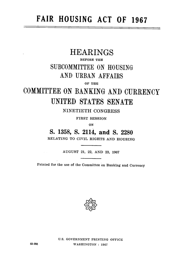 handle is hein.cbhear/cbhearings0675 and id is 1 raw text is: FAIR HOUSING ACT OF 1967
HEARINGS
BEFORE THE
SUBCOMMITTEE ON HOUSING
AND URBAN AFFAIRS
OF THE
COMMITTEE ON BANKING AND CURRENCY
UNITED STATES SENATE
NINETIETH CONGRESS
FIRST SESSION
ON
S. 1358, S. 2114, and S. 2280
RELATING TO CIVIL RIGHTS AND HOUSING
AUGUST 21, 22, AND 23, 1967
Printed for the use of the Committee on Banking and Currency
0
U.S. GOVERNMENT PRINTING OFFICE
83-986          WASHINGTON : 1967


