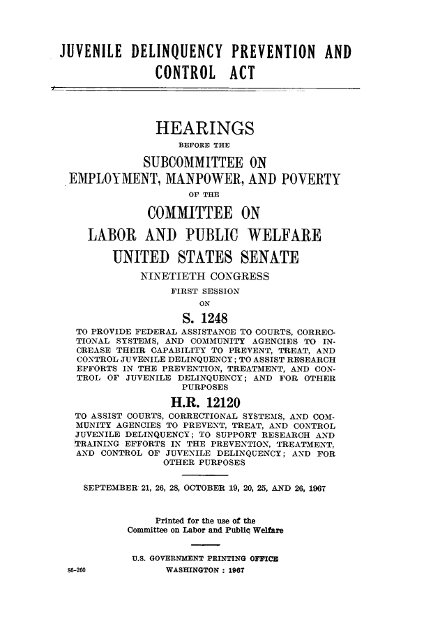 handle is hein.cbhear/cbhearings0684 and id is 1 raw text is: JUVENILE DELINQUENCY PREVENTION AND
CONTROL ACT
HEARINGS
BEFORE THE
SUBCOMMITTEE ON
EMPLOYMENT, MANPOWER, AND POVERTY
OF THE
COMMITTEE ON
LABOR AND PUBLIC WELFARE
UNITED STATES SENATE
NINETIETH CONGRESS
FIRST SESSION
ON
S. 1248
TO PROVIDE FEDERAL ASSISTANCE TO COURTS, CORREC-
TIONAL SYSTEMS, AND COMMUNITY AGENCIES TO IN-
CREASE THEIR CAPABILITY TO PREVENT, TREAT, AND
CONTROL JUVENILE DELINQUENCY; TO ASSIST RESEARCH
EFFORTS IN THE PREVENTION, TREATMENT, AND CON-
TROL OF JUVENILE DELINQUENCY; AND FOR OTHER
PURPOSES
H.R. 12120
TO ASSIST COURTS, CORRECTIONAL SYSTEMS, AND COM-
MUNITY AGENCIES TO PREVENT, TREAT, AND CONTROL
JUVENILE DELINQUENCY; TO SUPPORT RESEARCH AND
TRAINING EFFORTS IN THE PREVENTION, TREATMENT,
AND CONTROL OF JUVENILE DELINQUENCY; AND FOR
OTHER PURPOSES
SEPTEMBER 21, 26, 28, OCTOBER 19, 20, 25, AND 26, 1967
Printed for the use of the
Committee on Labor and Public Welfare
U.S. GOVERNMENT PRINTING OFFICE

86-260

WASHINGTON : 1967



