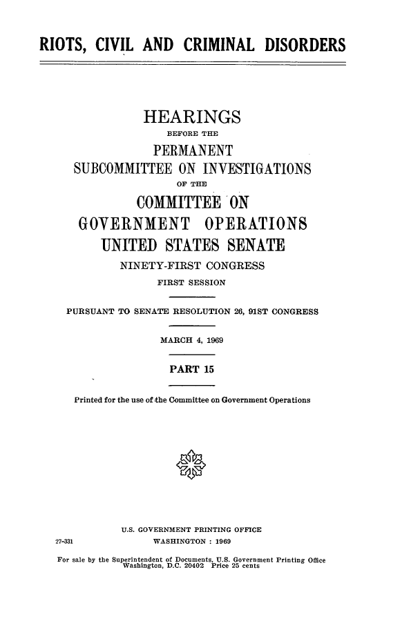 handle is hein.cbhear/cbhearings0813 and id is 1 raw text is: RIOTS, CIVIL AND CRIMINAL DISORDERS
HEARINGS
BEFORE THE
PERMANENT
SUBCOMMITTEE ON INVESTIGATIONS
OF THE
COMMITTEE ON
GOVERNMENT OPERATIONS
UNITED STATES SENATE
NINETY-FIRST CONGRESS
FIRST SESSION
PURSUANT TO SENATE RESOLUTION 26, 91ST CONGRESS
MARCH 4, 1969
PART 15
Printed for the use of the Committee on Government Operations
0
U.S. GOVERNMENT PRINTING OFFICE
27-331            WASHINGTON : 1969
For sale by the Superintendent of Documents, U.S. Government Printing Office
Washington, D.C. 20402 Price 25 cents


