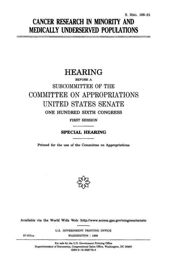handle is hein.cbhear/cbhearings10002 and id is 1 raw text is: S. HRG. 106-91
CANCER RESEARCH IN MINORITY AND
MEDICALLY UNDERSERVED POPULATIONS

HEARING
BEFORE A
SUBCOMMITTEE OF THE
COMMITTEE ON APPROPRIATIONS
UNITED STATES SENATE
ONE HUNDRED SIXTH CONGRESS
FIRST SESSION
SPECIAL HEARING
Printed for the use of the Committee on Appropriations
Available via the World Wide Web: http//www.access.gpo.gov/congress/senate
U.S. GOVERNMENT PRINTING OFFICE
57-075cc             WASHINGTON : 1999

For sale by the U.S. Government Printing Office
Superintendent of Documents, Congressional Sales Office, Washington, DC 20402
ISBN 0-16-058779-4


