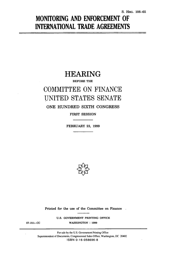 handle is hein.cbhear/cbhearings10011 and id is 1 raw text is: S. HRG. 106-65
MONITORING AND ENFORCEMENT OF
INTERNATIONAL TRADE AGREEMENTS

HEARING
BEFORE THE
COMMITTEE ON FINANCE
UNITED STATES SENATE
ONE HUNDRED SIXTH CONGRESS
FIRST SESSION
FEBRUARY 23, 1999

57-311--CC

Printed for the use of the Committee on Finance
U.S. GOVERNMENT PRINTING OFFICE
WASHINGTON : 1999

For sale by the U.S. Government Printing Office
Superintendent of Documents, Congressional Sales Office, Washington, DC 20402
ISBN 0-16-058696-8


