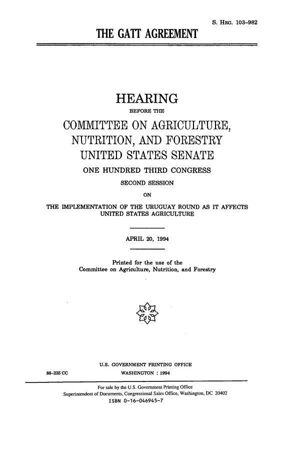 handle is hein.cbhear/cbhearings10615 and id is 1 raw text is: S. HRG. 103-982
THE GATT AGREEMENT

HEARING
BEFORE THE
CO1VVITTEE ON AGRICULTURE,
NUTRITION, AND FORESTRY
UNITED STATES SENATE
ONE HUNDRED THIRD CONGRESS
SECOND SESSION
ON
THE IMPLEMENTATION OF THE URUGUAY ROUND AS IT AFFECTS
UNITED STATES AGRICULTURE

88-235 CC

APRIL 20, 1994
Printed for the use of the
Committee on Agriculture, Nutrition, and Forestry
U.S. GOVERNMENT PRINTING OFFICE
WASHINGTON : 1994

For sale by the U.S. Government Printing Office
Superintendent of Documents, Congressional Sales Office, Washington, DC 20402
ISBN 0-16-046945-7


