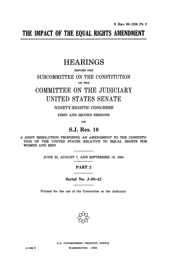 handle is hein.cbhear/cbhearings11197 and id is 1 raw text is: S. HRG. 98-1259, Pr. 2
THE IMPACT OF THE EQUAL RIGHTS AMENDMENT

HEARINGS
BEFORE THE
SUBCOMMITTEE ON THE CONSTITUTION
OF THE
COMMITTEE ON THE JUDICIARY
UNITED STATES SENATE
NINETY-EIGHTH CONGRESS
FIRST AND SECOND SESSIONS
ON
S.J. Res. 10
A JOINT RESOLUTION PROPOSING AN AMENDMENT TO THE CONSTITU-
TION OF THE UNITED STATES RELATIVE TO EQUAL RIGHTS FOR
WOMEN AND MEN

41-0060

JUNE 22, AUGUST 7, AND SEPTEMBER 19, 1984
PART 2
Serial No. J-98-42
Printed for the use of the Committee on the Judiciary
U.S. GOVERNMENT PRINTING OFFICE
WASHINGTON : 1985


