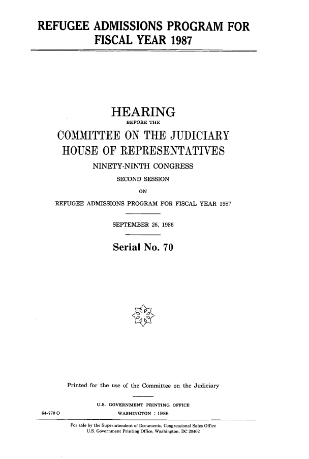 handle is hein.cbhear/cbhearings11338 and id is 1 raw text is: REFUGEE ADMISSIONS PROGRAM FOR
FISCAL YEAR 1987

HEARING
BEFORE THE
COMMITTEE ON THE JUDICIARY
HOUSE OF REPRESENTATIVES
NINETY-NINTH CONGRESS
SECOND SESSION
ON
REFUGEE ADMISSIONS PROGRAM FOR FISCAL YEAR 1987

SEPTEMBER 26, 1986
Serial No. 70
Printed for the use of the Committee on the Judiciary
U.S. GOVERNMENT PRINTING OFFICE
WASHINGTON :1986

For sale by the Superintendent of Documents, Congressional Sales Office
U.S. Government Printing Office, Washington, DC 20402

64-770 0


