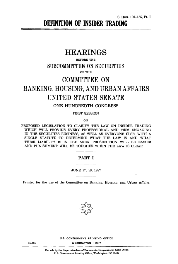 handle is hein.cbhear/cbhearings12058 and id is 1 raw text is: S. HRG. 100-155, Pt. I
DEFINITION OF INSIDER TRADING
HEARINGS
BEFORE THE
SUBCOMMITTEE ON SECURITIES
OF THE
COMMITTEE ON
BANKING, HOUSING, AND URBAN AFFAIRS
UNITED STATES SENATE
ONE HUNDREDTH CONGRESS
FIRST SESSION
ON
PROPOSED LEGISLATION TO CLARIFY THE LAW ON INSIDER TRADING
WHICH WILL PROVIDE EVERY PROFESSIONAL AND FIRM ENGAGING
IN THE SECURITIES BUSINESS, AS WELL AS EVERYONE ELSE, WITH A
SINGLE STATUTE TO DETERMINE WHAT THE LAW IS AND WHAT
THEIR LIABILITY IS IN THE AREA. PROSECUTION WILL BE EASIER
AND PUNISHMENT WILL BE TOUGHER WHEN THE LAW IS CLEAR
PART I
JUNE 17, 19, 1987
Printed for the use of the Committee on Banking, Housing, and Urban Affairs
U.S. GOVERNMENT PRINTING OFFICE
75-705             WASHINGTON : 1987
For sale by the Superintendent of Documents, Congressional Sales Office
U.S. Government Printing Office, Washington, DC 20402


