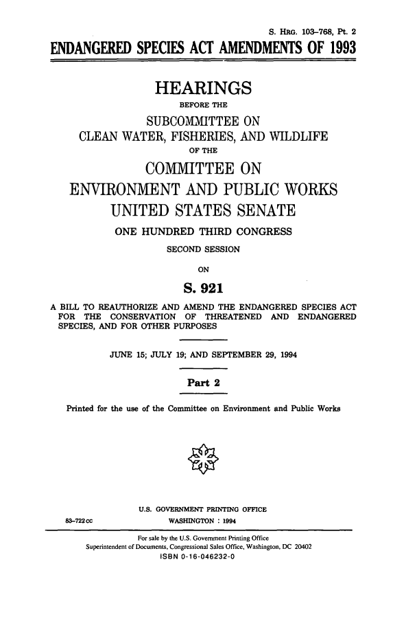 handle is hein.cbhear/cbhearings12245 and id is 1 raw text is: S. HRG. 103-768, Pt. 2
ENDANGERED SPECIES ACT AMENDMENTS OF 1993
HEARINGS
BEFORE THE
SUBCOMIMITTEE ON
CLEAN WATER, FISHERIES, AND WILDLIFE
OF THE
COMIMITTEE ON
ENVIRONMENT AND PUBLIC WORKS
UNITED STATES SENATE
ONE HUNDRED THIRD CONGRESS
SECOND SESSION
ON
S. 921
A BILL TO REAUTHORIZE AND AMEND THE ENDANGERED SPECIES ACT
FOR THE CONSERVATION OF THREATENED AND ENDANGERED
SPECIES, AND FOR OTHER PURPOSES
JUNE 15; JULY 19; AND SEPTEMBER 29, 1994
Part 2
Printed for the use of the Comnnittee on Environment and Public Works
U.S. GOVERNMENT PRINTING OFFICE
83-722cc           WASHINGTON : 1994

For sale by the U.S. Government Printing Office
Superintendent of Documents, Congressional Sales Office, Washington, DC 20402
ISBN 0-16-046232-0


