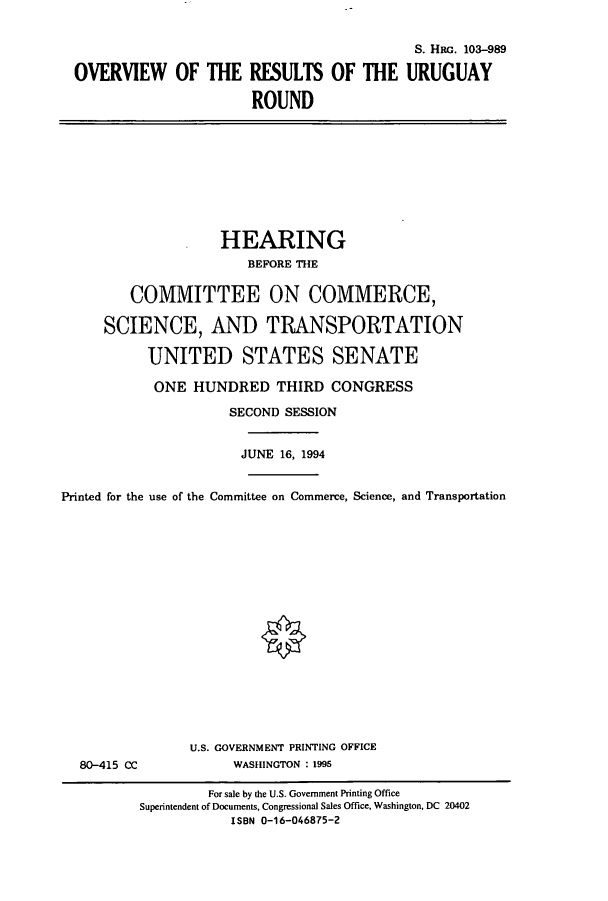 handle is hein.cbhear/cbhearings12247 and id is 1 raw text is: OVERVIEW OF THE RESULTS OF
ROUND

S. HRG. 103-989
THE URUGUAY

HEARING
BEFORE THE
COMMITTEE ON COMMERCE,
SCIENCE, AND TRANSPORTATION
UNITED STATES SENATE
ONE HUNDRED THIRD CONGRESS
SECOND SESSION
JUNE 16, 1994
Printed for the use of the Committee on Commerce, Science, and Transportation

80-415 CC

U.S. GOVERNMENT PRINTING OFFICE
WASHINGTON : 1995

For sale by the U.S. Government Printing Office
Superintendent of Documents, Congressional Sales Office, Washington, DC 20402
ISBN 0-16-046875-2



