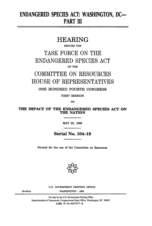 handle is hein.cbhear/cbhearings12296 and id is 1 raw text is: ENDANGERED SPECIES ACT: WASHINGTON, DC-
PART III
HEARING
BEFORE THE
TASK FORCE ON THE
ENDANGERED SPECIES ACT
OF THE
COMMITTEE ON RESOURCES
HOUSE OF REPRESENTATIVES
ONE HUNDRED FOURTH CONGRESS
FIRST SESSION
ON
THE IMPACT OF THE ENDANGERED SPECIES ACT ON
THE NATION
MAY 25, 1995
Serial No. 104-18
Printed for the use of the Committee on Resources
U.S. GOVERNMENT PRINTING OFFICE
92-451cc            WASHINGTON : 1995
For sale by the U.S. Government Printing Office
Superintendent of Documents, Congressional Sales Office, Washington, DC 20402
ISBN 0-16-047571-6


