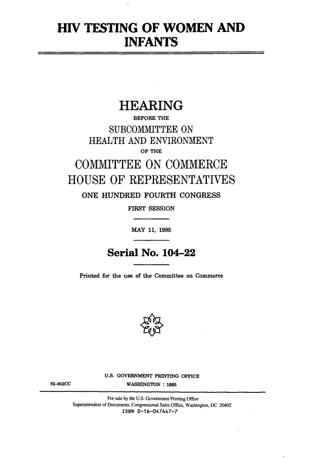 handle is hein.cbhear/cbhearings12304 and id is 1 raw text is: HIV TESTING OF WOMEN AND
INFANTS

HEARING
BEFORE THE
SUBCOMMITTEE ON
HEALTH AND ENVIRONMENT
OF THE
COMMITTEE ON COMMERCE
HOUSE OF REPRESENTATIVES
ONE HUNDRED FOURTH CONGRESS
FIRST SESSION

MAY 11, 1995

Serial No. 104-22
Printed for the use of the Committee on Commerce

U.S. GOVERNMENT PRINTING OFFICE
WASHINGTON : 1995

92-603CC

For sale by the U.S. Government Printing Office
Superintendent of Documents, Congressional Sales Office, Washington, DC 20402
ISBN 0-16-047447-7


