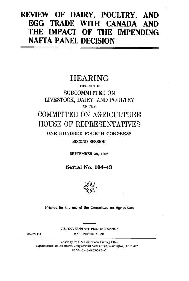 handle is hein.cbhear/cbhearings12308 and id is 1 raw text is: REVIEW OF DAIRY, POULTRY, AND
EGG TRADE WITH CANADA AND
THE IMPACT OF THE IMPENDING
NAFTA PANEL DECISION

HEARING
BEFORE THE
SUBCOMMITTEE ON
LIVESTOCK, DAIRY, AND POULTRY
OF THE
COMMITTEE ON AGRICULTURE
HOUSE OF REPRESENTATIVES
ONE HUNDRED FOURTH CONGRESS
SECOND SESSION
SEPTEMBER 25, 1996
Serial No. 104-43
Printed for the use of the Committee on Agriculture

35-079 CC

U.S. GOVERNMENT PRINTING OFFICE
WASHINGTON : 1996

For sale by the U.S. Government Printing Office
Superintendent of Documents, Congressional Sales Office, Washington, DC 20402
ISBN 0-16-053643-X


