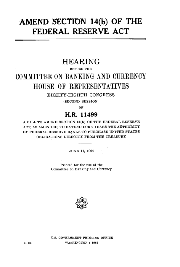 handle is hein.cbhear/cbhearings12572 and id is 1 raw text is: AMEND SECTION 14(b) OF THE
FEDERAL RESERVE ACT

HEARING
BEFORE THE
COMMITTEE ON BANKING AND CURRENCY
HOUSE OF REPRESENTATIVES
EIGHTY-EIGHTH CONGRESS
SECOND SESSION
ON
H.R. 11499
A BILL TO AMEND SECTION 14(b) OF THE FEDERAL RESERVE
ACT, AS AMENDED, TO EXTEND FOR 2 YEARS THE AUTHORITY
OF FEDERAL RESERVE BANKS TO PURCHASE UNITED STATES
OBLIGATIONS DIRECTLY FROM THE TREASURY
JUNE 11, 1964
Printed for the use of the
Committee on Banking and Currency
U.S. GOVERNMENT PRINTING OFFICE
34-165           WASHINGTON : 1964


