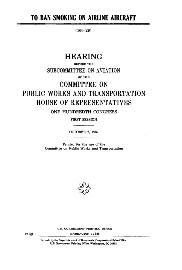 handle is hein.cbhear/cbhearings12631 and id is 1 raw text is: TO BAN SMOKING ON AIRLINE AIRCRAFT
(100-29)
HEARING
BEFORE THE
SUBCOMMITTEE ON AVIATION
OF THE
COMMITTEE ON
PUBLIC WORKS AND TRANSPORTATION
HOUSE OF REPRESENTATIVES

ONE HUNDREDTH CONGRESS
FIRST SESSION
OCTOBER 7, 1987
Printed for the use of the
Committee on Public Works and Transportation
U.S. GOVERNMENT PRINTING OFFICE
WASHINGTON : 1988
For sale by the Superintendent of Documents, Congressional Sales Office
US. Government Printing Office, Washington, DC 20402

80-320



