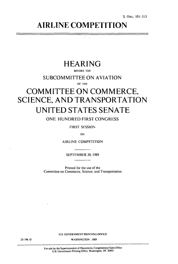 handle is hein.cbhear/cbhearings12640 and id is 1 raw text is: S. IIRG. 10-313
AIRLINE COMPETITION
HEARING
BEFORE THE
SUBCOMMITTEE ON AVIATION
COMMITTEE ON COMMERCE,
SCIENCE, AND TRANSPORTATION
UNITED STATES SENATE
ONE HUNDRED FIRST CONGRESS
FIRST SESSION
ON
AIRLINE COMPETITION
SEPTEMBER 20, 1989
Printed for the use of the
Committee on Commerce, Science, and Transportation
U.S. GOVERNMENT PRINTING OFFICE
23-1% 0               WASHINGTON: 1989
For sale by the Superintendent of Documents. Congressional Sales Office
U.S. Government Printing Office. Washington. DC 20402


