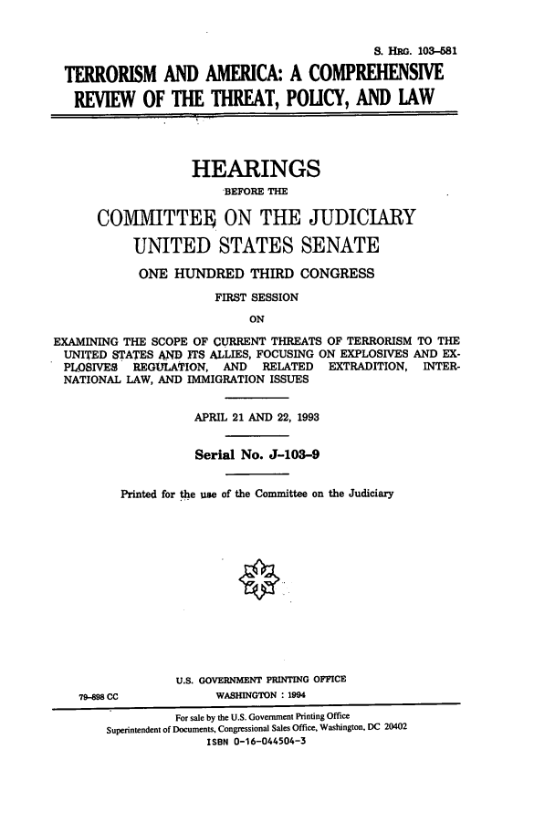 handle is hein.cbhear/cbhearings12644 and id is 1 raw text is: S. HRG. 103-581
TERRORISM AND AMERICA: A COMPREHENSIVE
REVIEW OF THE THREAT, POUCY, AND LAW
HEARINGS
BEFORE THE
COM1VIITTEo ON THE JUDICIARY
UNITED STATES SENATE
ONE HUNDRED THIRD CONGRESS
FIRST SESSION
ON
EXAMINING THE SCOPE OF CURRENT THREATS OF TERRORISM TO THE
UNITED STATES AND ITS ALLIES, FOCUSING ON EXPLOSIVES AND EX-
PLOSIVES REGULATION, AND RELATED EXTRADITION, INTER-
NATIONAL LAW, AND IMMIGRATION ISSUES

APRIL 21 AND 22, 1993
Serial No. J-103-9
Printed for the use of the Committee on the Judiciary
U.S. GOVERNMENT PRINTING OFFICE

79-98 CC

WASHINGTON : 1994

For sale by the U.S. Government Printing Office
Superintendent of Documents, Congressional Sales Office, Washington, DC 20402
ISBN 0-16-044504-3


