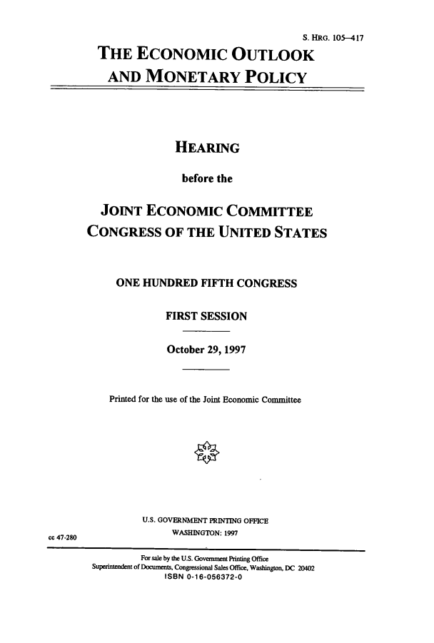 handle is hein.cbhear/cbhearings12649 and id is 1 raw text is: S. HRG. 10I-417
THE ECONOMIC OUTLOOK
AND MONETARY POLICY

HEARING
before the
JOINT ECONOMIC COMMITTEE
CONGRESS OF THE UNITED STATES
ONE HUNDRED FIFTH CONGRESS
FIRST SESSION
October 29, 1997
Printed for the use of the Joint Economic Committee

U.S. GOVERNMENT PRINTING OFFICE
WASHINGTON: 1997

cc 47-280

For sale by the U.S. Government Printing Office
Superintendent of Documents, Congressional Sales Office, Washington, DC 20402
ISBN 0-16-056372-0


