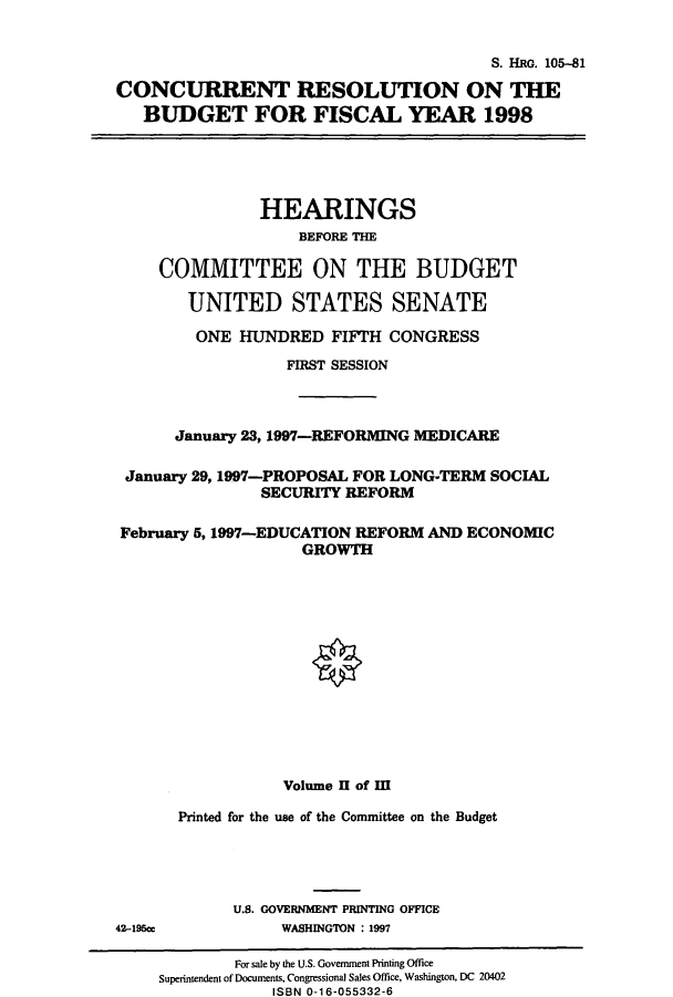 handle is hein.cbhear/cbhearings12650 and id is 1 raw text is: S. HRG. 105-81
CONCURRENT RESOLUTION ON THE
BUDGET FOR FISCAL YEAR 1998

HEARINGS
BEFORE THE
COMMITTEE ON THE BUDGET
UNITED STATES SENATE
ONE HUNDRED FIFTH CONGRESS
FIRST SESSION
January 23, 1997-REFORMING MEDICARE
January 29,1997-PROPOSAL FOR LONG-TERM SOCIAL
SECURITY REFORM
February 5,1997-EDUCATION REFORM AND ECONOMIC
GROWTH
O
Volume II of M
Printed for the use of the Committee on the Budget
U.S. GOVERNMENT PRINTING OFFICE

42-195cr

WASHINGTON : 1997

For sale by the U.S. Government Printing Office
Superintendent of Documents, Congressional Sales Office, Washington, DC 20402
ISBN 0-16-055332-6


