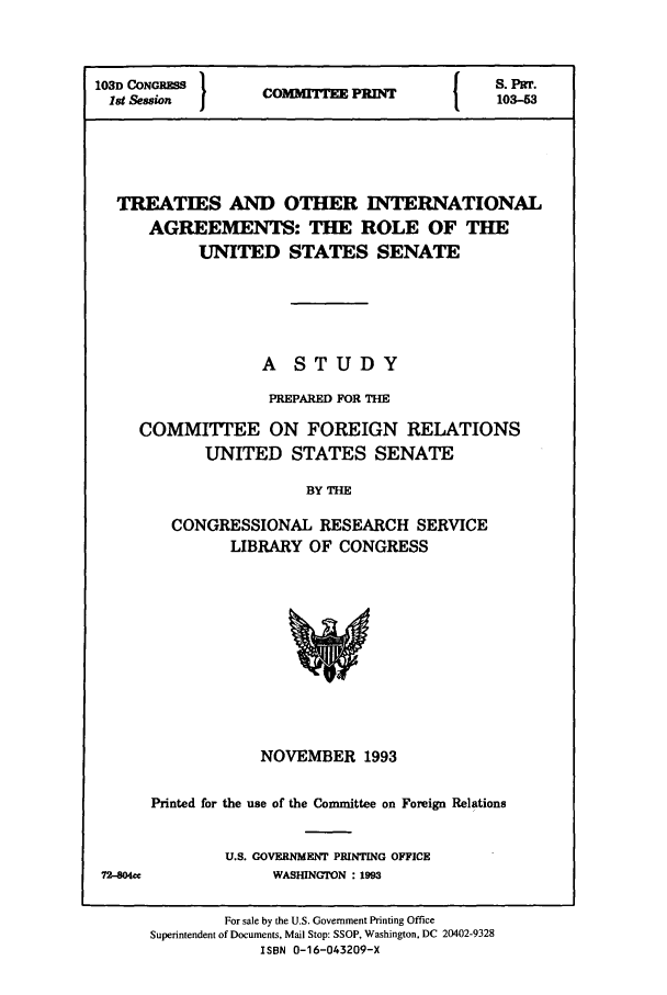 handle is hein.cbhear/cbhearings12810 and id is 1 raw text is: 103D CONGRESS  }            {   S. PITT.
1st Session  COMr PRINT       103-53
TREATIES AND OTHER INTERNATIONAL
AGREEMENTS: THE ROLE OF THE
UNITED STATES SENATE
A STUDY
PREPARED FOR THE
COMMITEE ON FOREIGN RELATIONS
UNITED STATES SENATE
BY THE
CONGRESSIONAL RESEARCH SERVICE
LIBRARY OF CONGRESS

NOVEMBER 1993
Printed for the use of the Committee on Foreign Relations
U.S. GOVERNMENT PRINTING OFFICE
WASHINGTON : 1993
For sale by the U.S. Government Printing Office
Superintendent of Documents, Mail Stop: SSOP, Washington, DC 20402-9328
ISBN 0-16-043209-X

72-804ce


