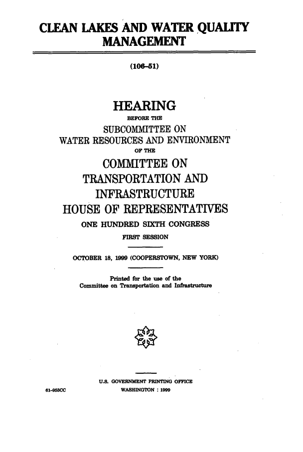 handle is hein.cbhear/cbhearings12816 and id is 1 raw text is: CLEAN LAKES AND WATER QUALITY
MANAGEMENT
(106-51)
HEARING
BEIORE TH
SUBCOMMITTEE ON
WATER RESOURCES AND ENVIRONMENT
OF THE
COMMITTEE ON
TRANSPORTATION AND
INFRASTRUCTURE
HOUSE OF REPRESENTATIVES
ONE HUNDRED SIXTH CONGRESS
FIRST SESSION
OCTOBER 18, 1999 (COOPERSTOWN, NEW YORK)
Printed for the use of the
Committee on Transportation and Infrastructure
U.S. GOVERNMENT PRINTING OFFICE
61-953CC        WASHINGTON : 1999



