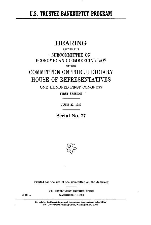handle is hein.cbhear/cbhearings13539 and id is 1 raw text is: U.S. TRUSTEE BANKRUPTCY PROGRAM

HEARING
BEFORE THE
SUBCOMMITTEE ON
ECONOMIC AND COMMERCIAL LAW
OF THE
COMMITTEE ON TUE JUDICIARY
HOUSE OF REPRESENTATIVES
ONE HUNDRED FIRST CONGRESS
FIRST SESSION
JUNE 22, 1989
Serial No. 77
Printed for the use of the Committee on the Judiciary

U.S. GOVERNMENT PRINTING OFFICE
WASHINGTON : 1990

25-591-

For sale by the Superintendent of Documents, Congressional Sales Office
U.S. Government Printing Office, Washington, DC 20402


