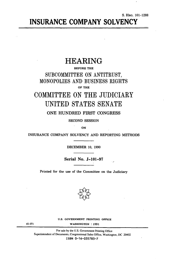 handle is hein.cbhear/cbhearings13559 and id is 1 raw text is: S. HRG. 101-1288
INSURANCE COMPANY SOLVENCY
HEARING
BEFORE THE
SUBCOMMITTEE ON ANTITRUST,
MONOPOLIES AND BUSINESS RIGHTS
OF THE
COMMITTEE ON THE JUDICIARY
UNITED STATES SENATE
ONE HUNDRED FIRST CONGRESS
SECOND SESSION
ON
INSURANCE COMPANY SOLVENCY AND REPORTING METHODS
DECEMBER 10, 1990
Serial No. J-101-97
Printed for the use of the Committee on the Judiciary
U.S. GOVERNMENT PRINTING OFFICE
45-371              WASHINGTON : 1991
For sale by the U.S. Government Printing Office
Superintendent of Documents, Congressional Sales Office, Washington, DC 20402
ISBN 0-16-035783-7


