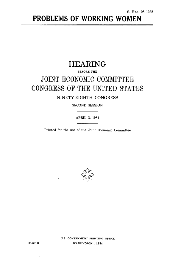 handle is hein.cbhear/cbhearings1810 and id is 1 raw text is: S. HRG. 98-1032
PROBLEMS OF WORKING WOMEN

HEARING
BEFORE THE
JOINT ECONOMIC COMMITTEE
CONGRESS OF THE UNITED STATES
NINETY-EIGHTH CONGRESS
SECOND SESSION

APRIL 3, 1984

Printed for the use of the Joint Economic Committee
U.S. GOVERNMENT PRINTING OFFICE
WASHINGTON : 1984

35-6290


