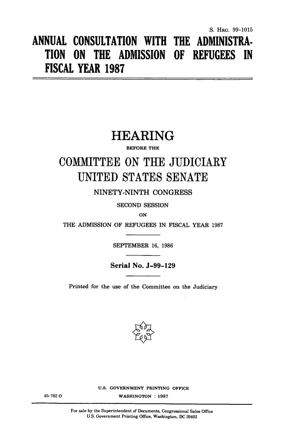 handle is hein.cbhear/cbhearings3083 and id is 1 raw text is: ANNUAL CONSULTATION WITH
TION ON THE ADMISSION
FISCAL YEAR 1987

THE
OF

S. HRG. 99-1015
ADMINISTRA-
REFUGEES IN

HEARING
BEFORE THE
COMMITTEE ON THE JUDICIARY
UNITED STATES SENATE
NINETY-NINTH CONGRESS
SECOND SESSION
ON
THE ADMISSION OF REFUGEES IN FISCAL YEAR 1987
SEPTEMBER 16, 1986
Serial No. J-99-129

Printed for the use of the Committee on the Judiciary
U.S. GOVERNMENT PRINTING OFFICE
WASHINGTON : 1987

For sale by the Superintendent of Documents, Congressional Sales Office
U.S. Government Printing Office, Washington, DC 20402

65-702 0



