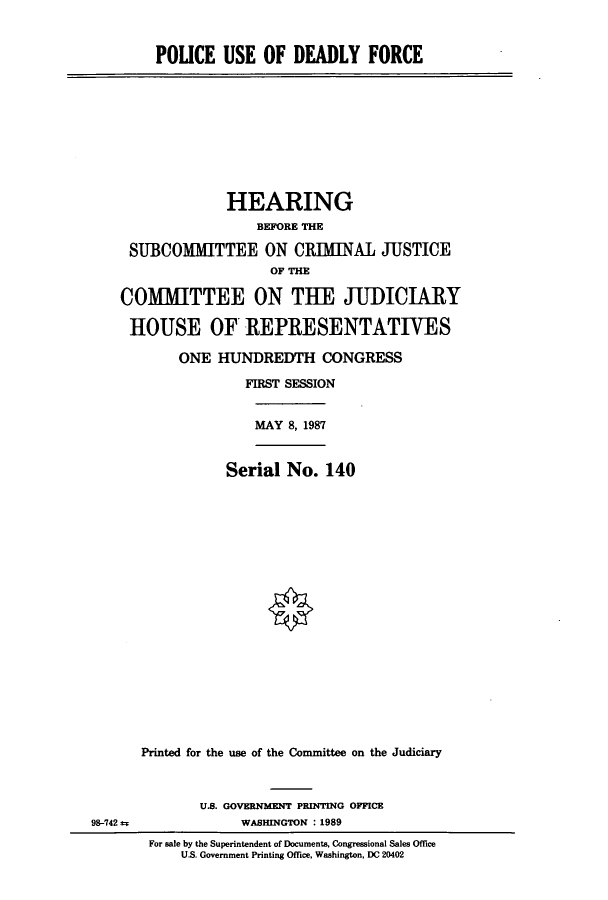 handle is hein.cbhear/cbhearings3811 and id is 1 raw text is: POLICE USE OF DEADLY FORCE

HEARING
BEFORE THE
SUBCOMMITTEE ON CRIMINAL JUSTICE
OF THE
COMMITTEE ON THE JUDICIARY
HOUSE OF REPRESENTATIVES
ONE HUNDREDTH CONGRESS
FIRST SESSION

MAY 8, 1987

Serial No. 140
Printed for the use of the Committee on the Judiciary

U.S. GOVERNMENT PRINTING OFFICE
WASHINGTON : 1989

For sale by the Superintendent of Documents, Congressional Sales Office
U.S. Government Printing Office, Washington, DC 20402

98-742 =



