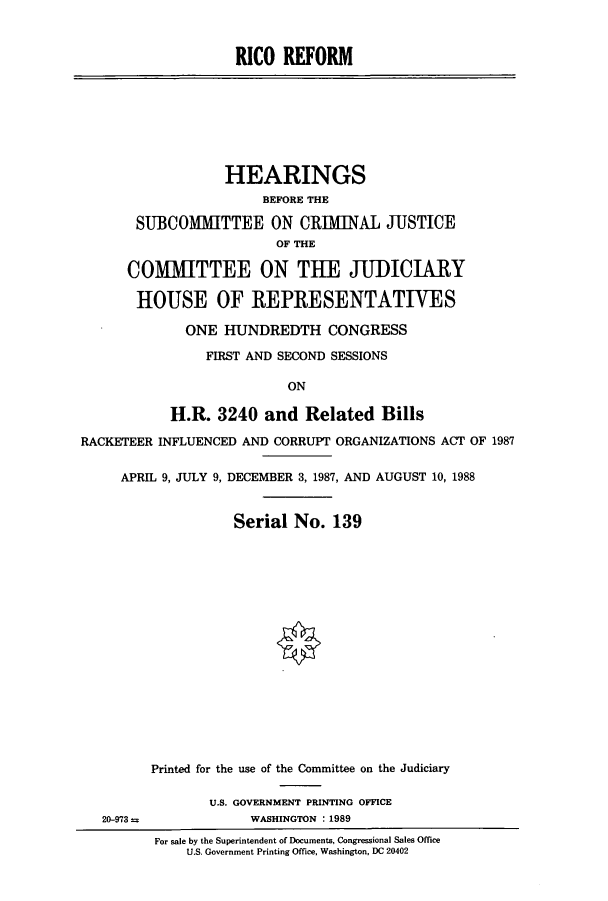 handle is hein.cbhear/cbhearings3812 and id is 1 raw text is: RICO REFORM
HEARINGS
BEFORE THE
SUBCOMMITTEE ON CRIMINAL JUSTICE
OF THE
COMMITTEE ON THE JUDICIARY
HOUSE OF REPRESENTATIVES
ONE HUNDREDTH CONGRESS
FIRST AND SECOND SESSIONS
ON
H.R. 3240 and Related Bills
RACKETEER INFLUENCED AND CORRUPT ORGANIZATIONS ACT OF 1987
APRIL 9, JULY 9, DECEMBER 3, 1987, AND AUGUST 10, 1988
Serial No. 139
Printed for the use of the Committee on the Judiciary
U.S. GOVERNMENT PRINTING OFFICE
20-973              WASHINGTON : 1989
For sale by the Superintendent of Documents, Congressional Sales Office
U.S. Government Printing Office, Washington, DC 20402


