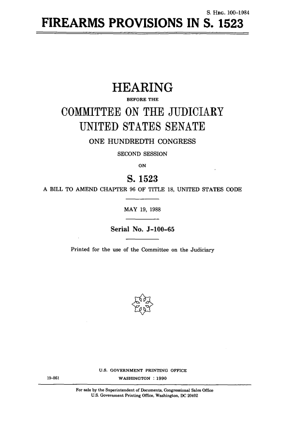 handle is hein.cbhear/cbhearings3834 and id is 1 raw text is: S. HIc. 100-1084
FIREARMS PROVISIONS IN S. 1523

HEARING
BEFORE THE
COMMITTEE ON THE JUDICIARY
UNITED STATES SENATE
ONE HUNDREDTH CONGRESS
SECOND SESSION
ON
S. 1523
A BILL TO AMEND CHAPTER 96 OF TITLE 18, UNITED STATES CODE

MAY 19, 1988

Serial No. J-100-65
Printed for the use of the Committee on the Judiciary

U.S. GOVERNMENT PRINTING OFFICE
WASHINGTON : 1990

19-861

For sale by the Superintendent of Documents, Congressional Sales Office
U.S. Government Printing Office, Washington, DC 20402


