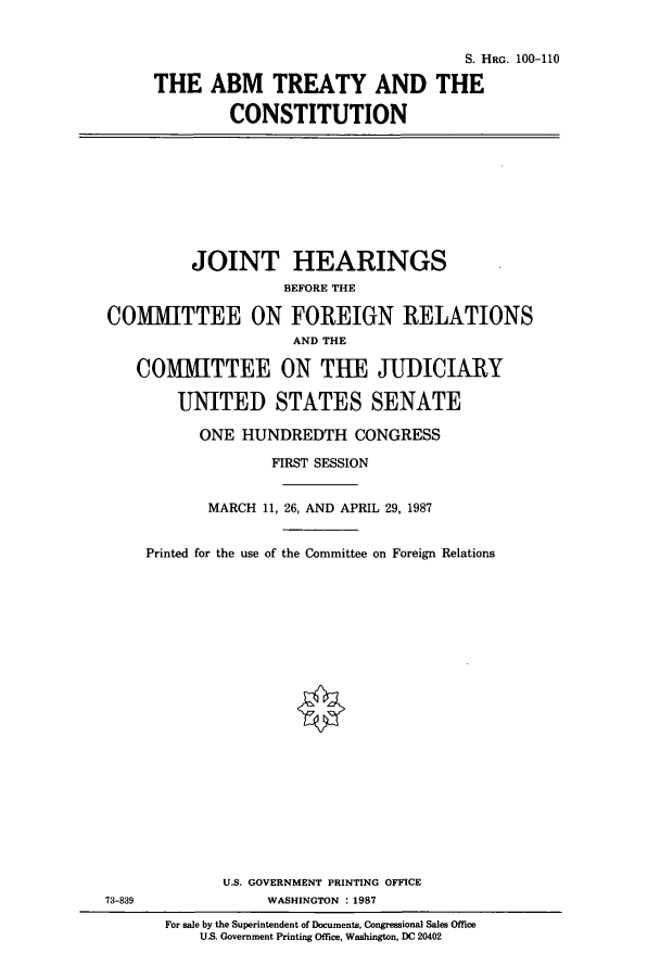 handle is hein.cbhear/cbhearings3841 and id is 1 raw text is: S. HRG. 100-110
THE ABM TREATY AND THE
CONSTITUTION

JOINT HEARINGS
BEFORE THE
COMIMITTEE ON FOREIGN RELATIONS
AND THE
COMMITTEE ON THE JUDICIARY
UNITED STATES SENATE
ONE HUNDREDTH CONGRESS
FIRST SESSION
MARCH 11, 26, AND APRIL 29, 1987
Printed for the use of the Committee on Foreign Relations

U.S. GOVERNMENT PRINTING OFFICE
WASHINGTON : 1987

73-839

For sale by the Superintendent of Documents, Congressional Sales Office
U.S. Government Printing Office, Washington, DC 20402


