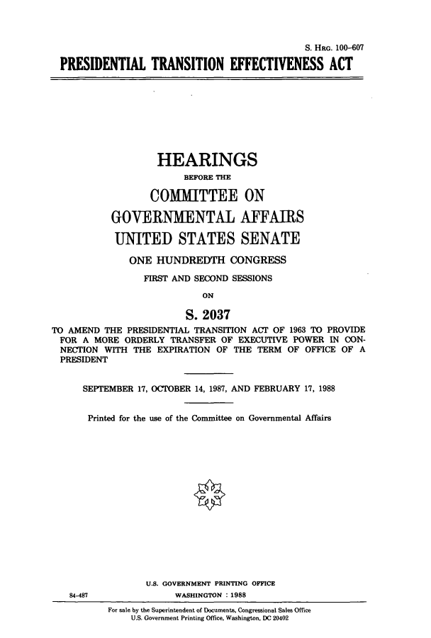 handle is hein.cbhear/cbhearings3908 and id is 1 raw text is: S. HaG. 100-607
PRESIDENTIAL TRANSITION EFFECTIVENESS ACT
HEARINGS
BEFORE THE
COMMITTEE ON
GOVERNMENTAL AFFAIRS
UNITED STATES SENATE
ONE HUNDREDTH CONGRESS
FIRST AND SECOND SESSIONS
ON
S. 2037
TO AMEND THE PRESIDENTIAL TRANSITION ACT OF 1963 TO PROVIDE
FOR A MORE ORDERLY TRANSFER OF EXECUTIVE POWER IN CON-
NECTION WITH THE EXPIRATION OF THE TERM OF OFFICE OF A
PRESIDENT
SEPTEMBER 17, OCTOBER 14, 1987, AND FEBRUARY 17, 1988
Printed for the use of the Committee on Governmental Affairs
U.S. GOVERNMENT PRINTING OFFICE
84-487              WASHINGTON : 1988
For sale by the Superintendent of Documents, Congressional Sales Office
U.S. Government Printing Office, Washington, DC 20402


