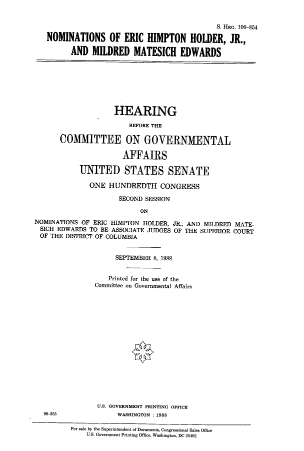 handle is hein.cbhear/cbhearings3923 and id is 1 raw text is: S. HRG. 100-854
NOMINATIONS OF ERIC HIMPTON HOLDER, JR.,
AND MILDRED MATESICH EDWARDS
HEARING
BEFORE THE
COMilTTEE ON GOVERNMENTAL
AFFAIRS
UNITED STATES SENATE
ONE HUNDREDTH CONGRESS
SECOND SESSION
ON
NOMINATIONS OF ERIC HIMPTON HOLDER, JR., AND MILDRED MATE-
SICH EDWARDS TO BE ASSOCIATE JUDGES OF THE SUPERIOR COURT
OF THE DISTRICT OF COLUMBIA
SEPTEMBER 8, 1988
Printed for the use of the
Committee on Governmental Affairs
U.S. GOVERNMENT PRINTING OFFICE
90-355              WASHINGTON :1988
For sale by the Superintendent of Documents, Congressional Sales Office
U.S. Government Printing Office, Washington, DC 20402


