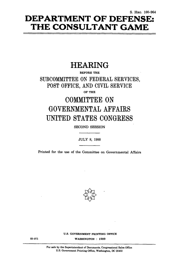 handle is hein.cbhear/cbhearings3930 and id is 1 raw text is: S. HRG. 100-964
DEPARTMENT OF DEFENSE:
THE CONSULTANT GAME

HEARING
BEFORE THE
SUBCOMITTEE ON FEDERAL SERVICES,
POST OFFICE, AND CIVIL SERVICE
OF THE
COMMITTEE ON
GOVERNMENTAL AFFAIRS
UNITED STATES CONGRESS
SECOND SESSION

JULY 8, 1988

Printed for the use of the Committee on Governmental Affairs

U.S. GOVERNMENT PRINTING OFFICE
WASHINGTON : 1989

For sale by the Superintendent of Documents, Congressional Sales Office
U.S. Government Printing Office, Washington, DC 20402

88-975


