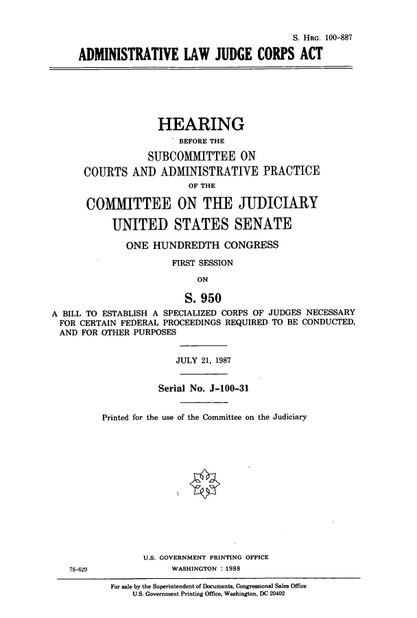 handle is hein.cbhear/cbhearings3938 and id is 1 raw text is: S. HRG. 100-887
ADMINISTRATIVE LAW JUDGE CORPS ACT

HEARING
BEFORE THE
SUBCOMMITTEE ON
COURTS AND ADMINISTRATIVE PRACTICE
OF THE
COMMITTEE ON THE JUDICIARY
UNITED STATES SENATE
ONE HUNDREDTH CONGRESS
FIRST SESSION
ON
S. 950
A BILL TO ESTABLISH A SPECIALIZED CORPS OF JUDGES NECESSARY
FOR CERTAIN FEDERAL PROCEEDINGS REQUIRED TO BE CONDUCTED,
AND FOR OTHER PURPOSES

78-629

JULY 21, 1987
Serial No. J-100-31
Printed for the use of the Committee on the Judiciary
U.S. GOVERNMENT PRINTING OFFICE
WASHINGTON :1988
For sale by the Superintendent of Documents, Congressional Sales Office
U.S. Government Printing Office, Washington, DC 20402


