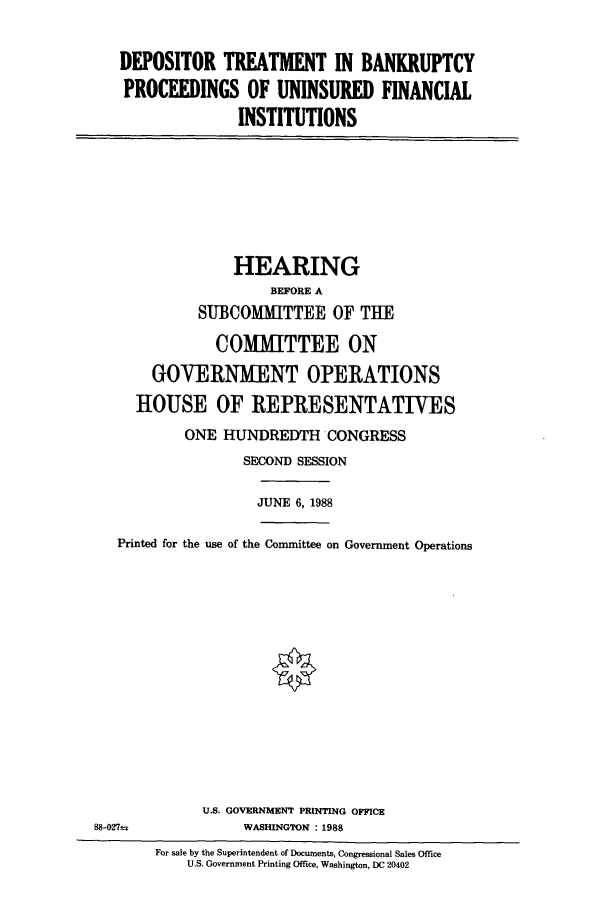 handle is hein.cbhear/cbhearings4217 and id is 1 raw text is: DEPOSITOR TREATMENT IN BANKRUPTCY
PROCEEDINGS OF UNINSURED FINANCIAL
INSTITUTIONS

HEARING
BEFORE A
SU3COMMITTEE OF THE
COMMITTEE ON
GOVERNMENT OPERATIONS
HOUSE OF REPRESENTATIVES
ONE HUNDREDTH CONGRESS
SECOND SESSION

JUNE 6, 1988

Printed for the use of the Committee on Government Operations
U.S. GOVERNMENT PRINTING OFFICE
88-027±                        WASHINGTON :1988
For sale by the Superintendent of Documents, Congressional Sales Office
U.S. Government Printing Office, Washington, DC 20402


