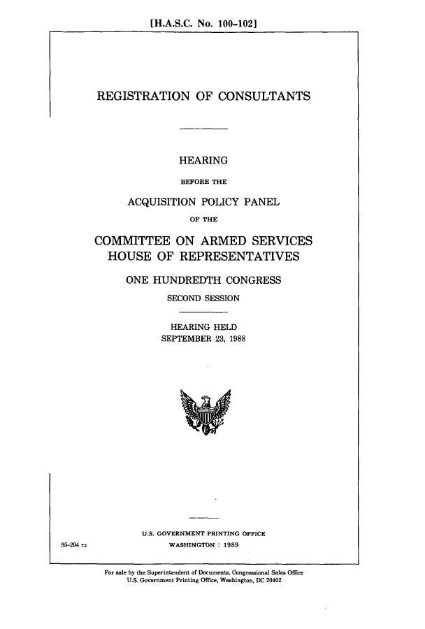 handle is hein.cbhear/cbhearings4336 and id is 1 raw text is: [H.A.S.C. No. 100-102]

REGISTRATION OF CONSULTANTS
HEARING
BEFORE THE
ACQUISITION POLICY PANEL
OF THE
COMMITTEE ON ARMED SERVICES
HOUSE OF REPRESENTATIVES
ONE HUNDREDTH CONGRESS
SECOND SESSION
HEARING HELD
SEPTEMBER 23, 1988

U.S. GOVERNMENT PRINTING OFFICE
WASHINGTON: 1989

For sale by the Superintendent of Documents, Congressional Sales Office
U.S. Government Printing Office, Washington, DC 20402

95-204 4


