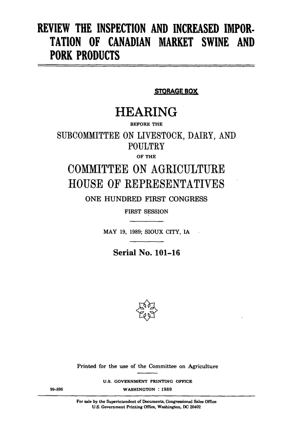 handle is hein.cbhear/cbhearings4365 and id is 1 raw text is: REVIEW THE INSPECTION AND INCREASED IMPOR-
TATION OF CANADIAN MARKET SWINE AND
PORK PRODUCTS
STORAGE BOX
HEARING
BEFORE THE
SUBCOMMITTEE ON LIVESTOCK, DAIRY, AND
POULTRY
OF THE
COMMITTEE ON AGRICULTURE
HOUSE OF REPRESENTATIVES
ONE HUNDRED FIRST CONGRESS
FIRST SESSION
MAY 19, 1989; SIOUX CITY, IA
Serial No. 101-16
Printed for the use of the Committee on Agriculture
U.S. GOVERNMENT PRINTING OFFICE
99-896              WASHINGTON : 1989
For sale by the Superintendent of Documents, Congressional Sales Office
U.S. Government Printing Office, Washington, DC 20402


