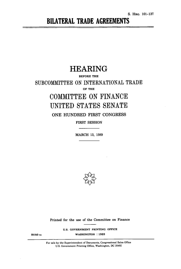 handle is hein.cbhear/cbhearings4473 and id is 1 raw text is: S. HRG. 101-137
BILATERAL TRADE AGREEMENTS

HEARING
BEFORE THE
SUBCOMMITTEE ON INTERNATIONAL TRADE
OF THE
COMMITTEE ON FINANCE
UNITED STATES SENATE
ONE HUNDRED FIRST CONGRESS
FIRST SESSION
MARCH 13, 1989

99-949 =s

Printed for the use of the Committee on Finance
U.S. GOVERNMENT PRINTING OFFICE
WASHINGTON : 1989

For sale by the Superintendent of Documents, Congressional Sales Office
U.S. Government Printing Office, Washington, DC 20402


