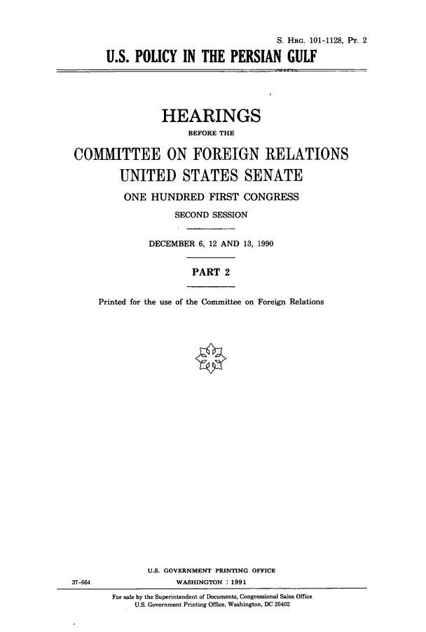 handle is hein.cbhear/cbhearings4521 and id is 1 raw text is: S. HRG. 101-1128, Pr. 2
U.S. POLICY IN THE PERSIAN GULF

HEARINGS
BEFORE THE
COMIMITTEE ON FOREIGN RELATIONS
UNITED STATES SENATE
ONE HUNDRED FIRST CONGRESS
SECOND SESSION
DECEMBER 6, 12 AND 13, 1990
PART 2
Printed for the use of the Committee on Foreign Relations

37-664

U.S. GOVERNMENT PRINTING OFFICE
WASHINGTON : 1991
For sale by the Superintendent of Documents, Congressional Sales Office
U.S. Government Printing Office, Washington, DC 20402


