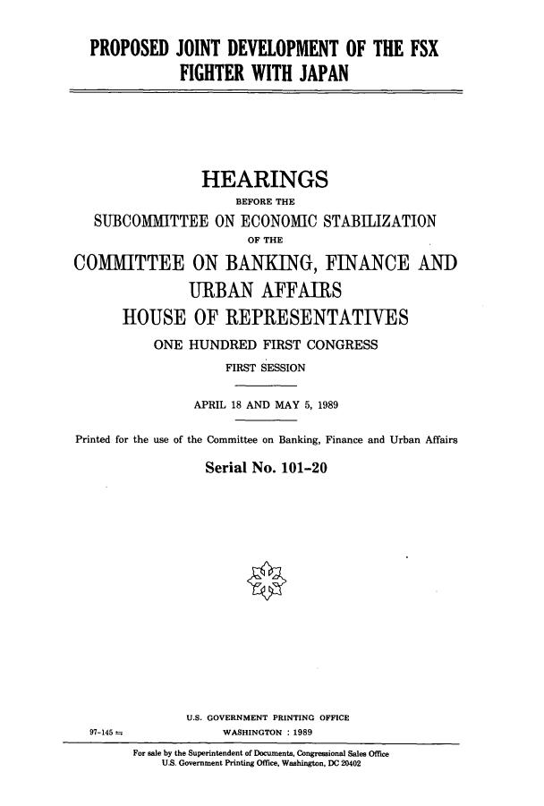 handle is hein.cbhear/cbhearings4959 and id is 1 raw text is: PROPOSED JOINT DEVELOPMENT OF THE FSX
FIGHTER WITH JAPAN

HEARINGS
BEFORE THE
SUBCOMMITTEE ON ECONOMIC STABLIZATION
OF THE
COMMITTEE ON BANKING, FINANCE AND
URBAN AFFAIRS
HOUSE OF REPRESENTATIVES
ONE HUNDRED FIRST CONGRESS
FIRST SESSION
APRIL 18 AND MAY 5, 1989
Printed for the use of the Committee on Banking, Finance and Urban Affairs
Serial No. 101-20

U.S. GOVERNMENT PRINTING OFFICE
WASHINGTON : 1989

97-145 =

For sale by the Superintendent of Documents, Congressional Sales Office
U.S. Government Printing Office, Washington, DC 20402


