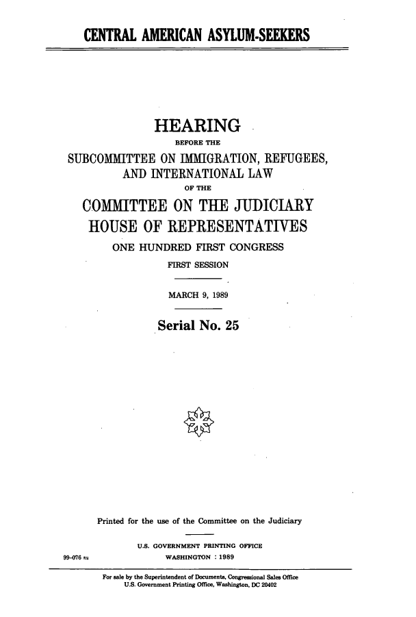 handle is hein.cbhear/cbhearings4992 and id is 1 raw text is: CENTRAL AMERICAN ASYLUM-SEEE

HEARING
BEFORE THE
SUBCOMITTEE ON IMMIGRATION, REFUGEES,
ANI) INTERNATIONAL LAW
OF THE
COMITTEE ON THE JUDICIARY
HOUSE OF REPRESENTATIVES
ONE HUNDRED FIRST CONGRESS
FIRST SESSION
MARCH 9, 1989
Serial No. 25
Printed for the use of the Committee on the Judiciary

U.S. GOVERNMENT PRINTING OFFICE
WASHINGTON : 1989

99-076 =

For sale by the Superintendent of Documents, Congressional Sales Office
U.S. Government Printing Office, Washington, DC 20402


