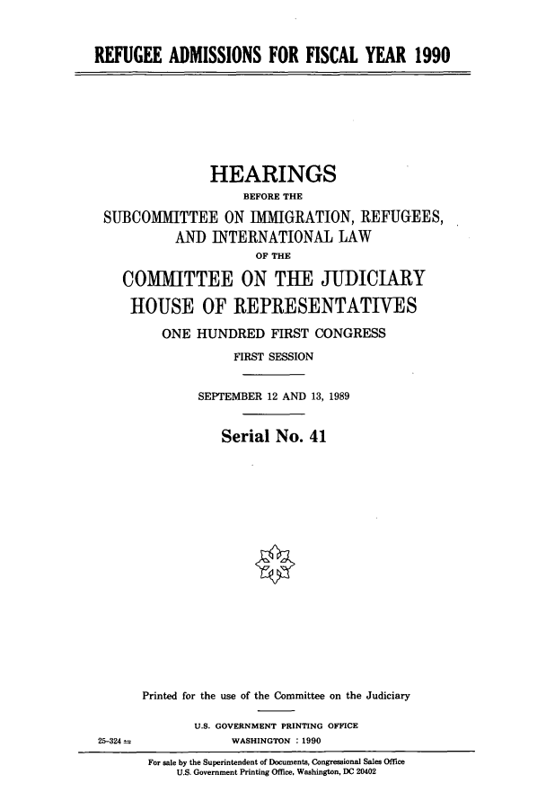 handle is hein.cbhear/cbhearings5001 and id is 1 raw text is: REFUGEE ADMISSIONS FOR FISCAL YEAR 1990

HEARINGS
BEFORE THE
SUBCOMMITTEE ON IMMIGRATION, REFUGEES,
AN]) INTERNATIONAL LAW
OF THE
COMMITTEE ON THE JUDICIARY
HOUSE OF REPRESENTATIVES
ONE HUNDRED FIRST CONGRESS
FIRST SESSION
SEPTEMBER 12 AND 13, 1989
Serial No. 41

25-324 =

Printed for the use of the Committee on the Judiciary
U.S. GOVERNMENT PRINTING OFFICE
WASHINGTON : 1990

For sale by the Superintendent of Documents, Congressional Sales Office
U.S. Government Printing Office, Washington, DC 20402


