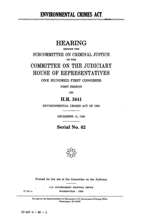 handle is hein.cbhear/cbhearings5016 and id is 1 raw text is: ENVIRONMENTAL CRIMES ACT

HEARING
BEFORE THE
SUBCOMITTEE ON CRIMINAL JUSTICE
OF THE
COMMITTEE ON THE JUDICIARY
HOUSE OF REPRESENTATIVES
ONE HUNDRED FIRST CONGRESS
FIRST SESSION
ON
H.R. 3641

ENVIRONMENTAL CRIMES ACT OF 1989
DECEMBER 12, 1989
Serial No. 62
Printed for the use of the Committee on the Judiciary
U.S. GOVERNMENT PRINTING OFFICE
WASHINGTON : 1990

27-207 0 - 90 - 1

27 207 -

For sale by the Superintendent of Documents, U.S. Government Printing Office
Washington, DC 20402


