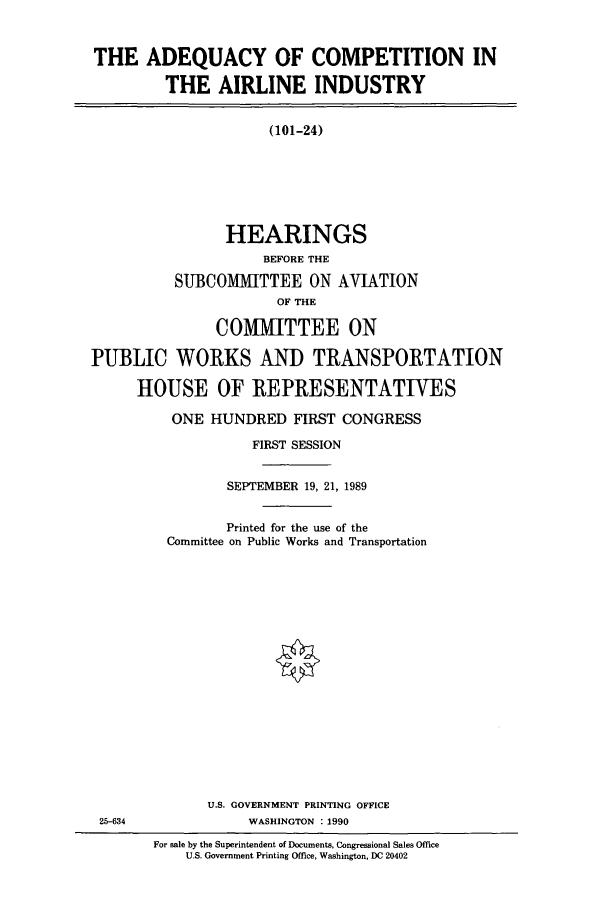 handle is hein.cbhear/cbhearings5102 and id is 1 raw text is: THE ADEQUACY OF COMPETITION IN
THE AIRLINE INDUSTRY
(101-24)
HEARINGS
BEFORE THE
SUBCOMMITTEE ON AVIATION
OF THE
COMMITTEE ON
PUBLIC WORKS AND TRANSPORTATION
HOUSE OF REPRESENTATIVES

ONE HUNDRED FIRST CONGRESS
FIRST SESSION
SEPTEMBER 19, 21, 1989
Printed for the use of the
Committee on Public Works and Transportation
U.S. GOVERNMENT PRINTING OFFICE
WASHINGTON . 1990
For sale by the Superintendent of Documents, Congressional Sales Office
U.S. Government Printing Office, Washington, DC 20402

25-634


